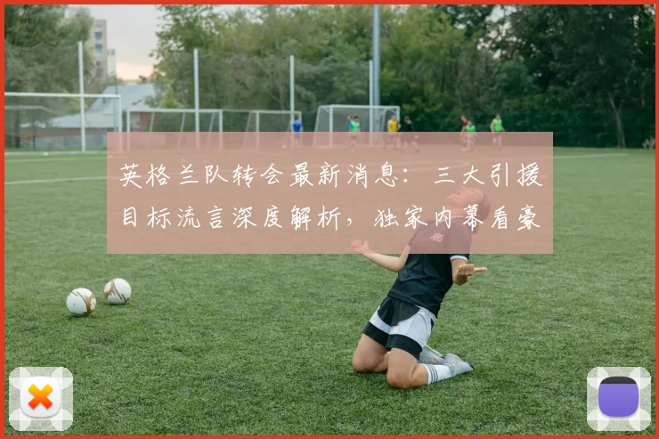 英格兰队转会最新消息：三大引援目标流言深度解析，独家内幕看豪门动态