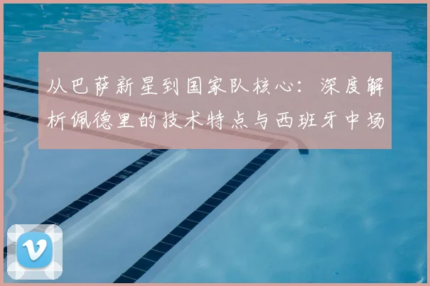 从巴萨新星到国家队核心：深度解析佩德里的技术特点与西班牙中场战术适配
